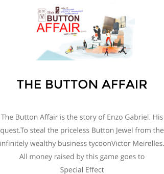 THE BUTTON AFFAIR  The Button Affair is the story of Enzo Gabriel. His quest.To steal the priceless Button Jewel from the infinitely wealthy business tycoonVictor Meirelles. All money raised by this game goes to  Special Effect